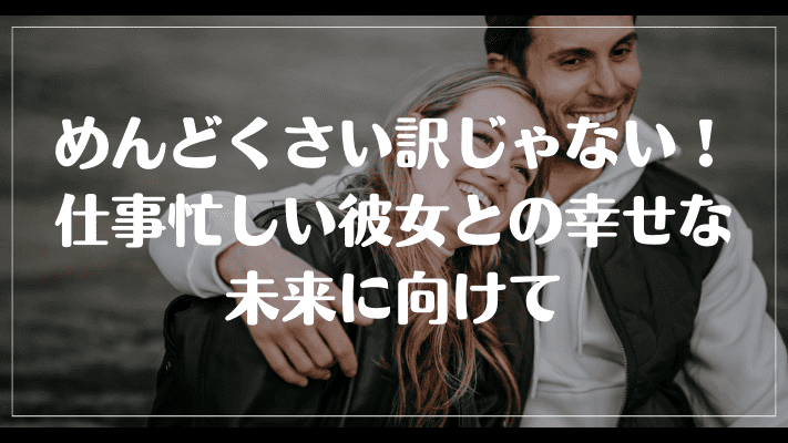 めんどくさい訳じゃない！仕事忙しい彼女との幸せな未来に向けて